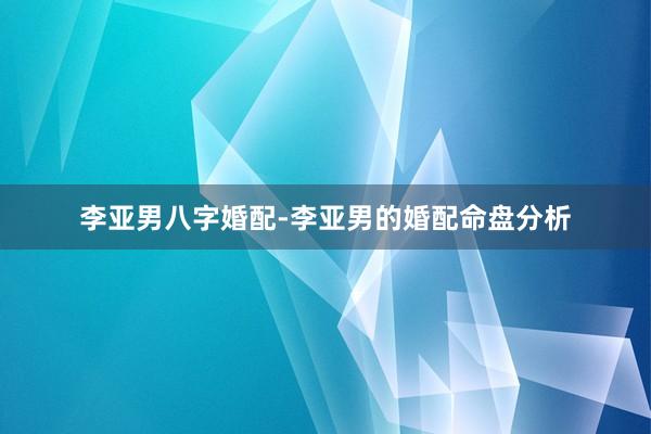 李亚男八字婚配-李亚男的婚配命盘分析