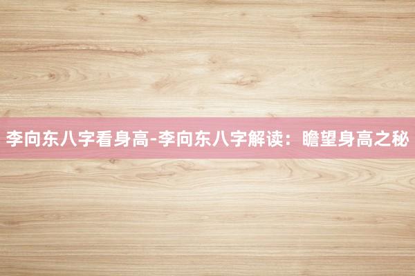 李向东八字看身高-李向东八字解读：瞻望身高之秘